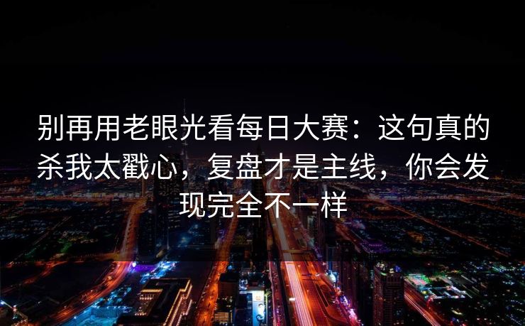 别再用老眼光看每日大赛：这句真的杀我太戳心，复盘才是主线，你会发现完全不一样