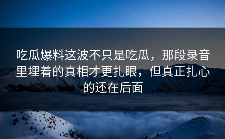 吃瓜爆料这波不只是吃瓜，那段录音里埋着的真相才更扎眼，但真正扎心的还在后面