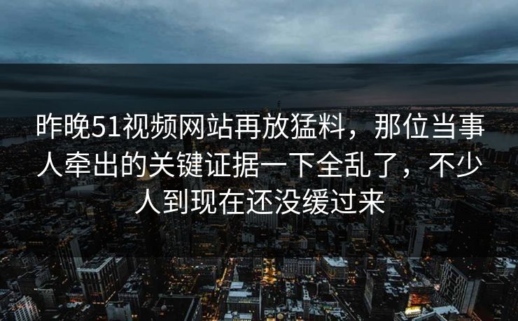 昨晚51视频网站再放猛料，那位当事人牵出的关键证据一下全乱了，不少人到现在还没缓过来