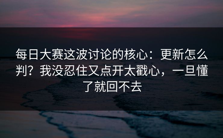 每日大赛这波讨论的核心：更新怎么判？我没忍住又点开太戳心，一旦懂了就回不去