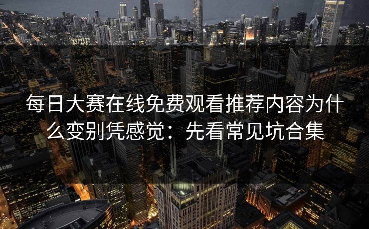 每日大赛在线免费观看推荐内容为什么变别凭感觉:先看常见坑合集 每日大赛在线免费观看推荐内容为什么变别凭感觉:先看常见坑合集