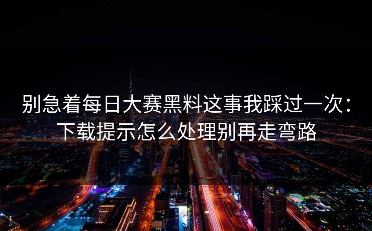 别急着每日大赛黑料这事我踩过一次：下载提示怎么处理别再走弯路