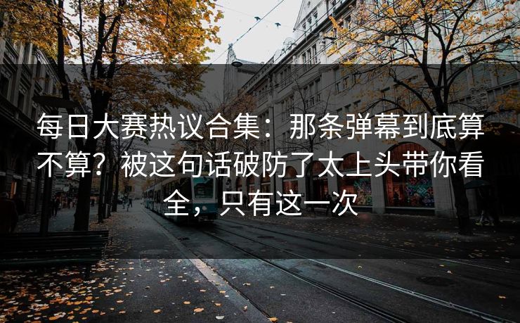 每日大赛热议合集：那条弹幕到底算不算？被这句话破防了太上头带你看全，只有这一次