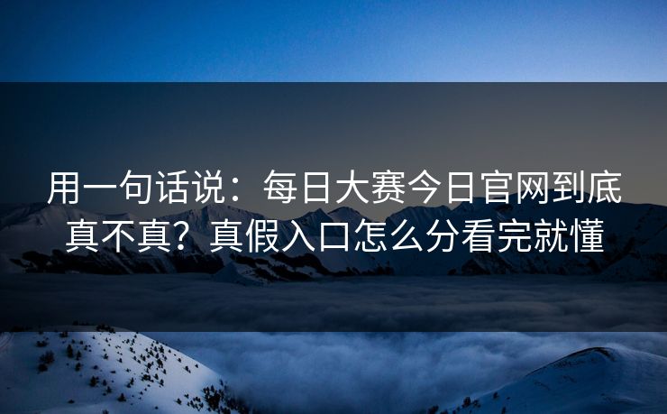 用一句话说：每日大赛今日官网到底真不真？真假入口怎么分看完就懂