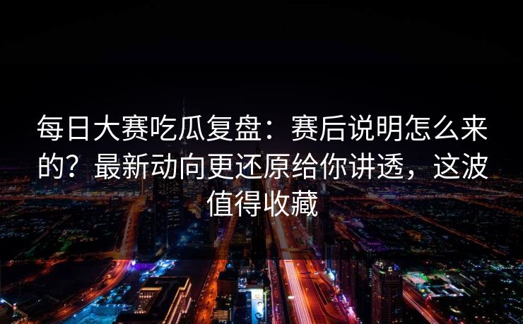 每日大赛吃瓜复盘：赛后说明怎么来的？最新动向更还原给你讲透，这波值得收藏