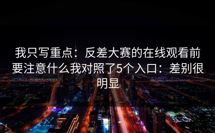 我只写重点:反差大赛的在线观看前要注意什么我对照了5个入口:差别很明显 我只写重点:反差大赛的在线观看前要注意什么我对照了5个入口:差别很明显