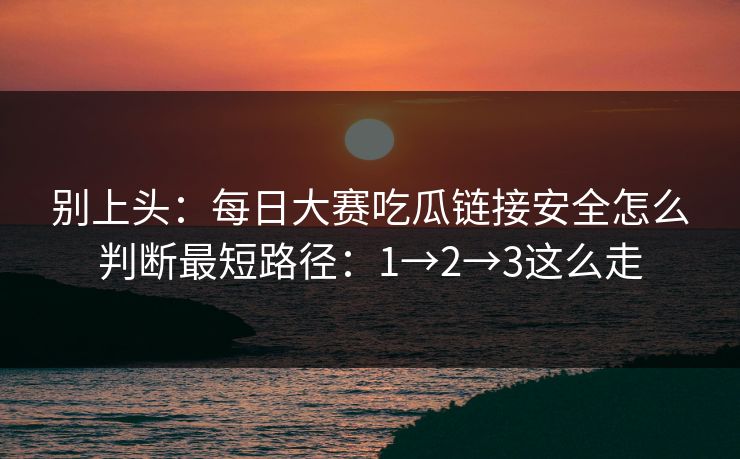 别上头:每日大赛吃瓜链接安全怎么判断最短路径:1→2→3这么走 别上头:每日大赛吃瓜链接安全怎么判断最短路径:1→2→3这么走