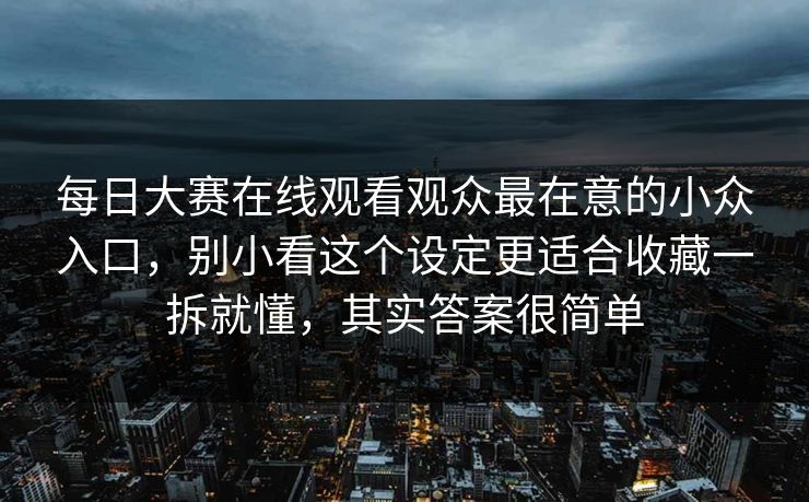 每日大赛在线观看观众最在意的小众入口，别小看这个设定更适合收藏一拆就懂，其实答案很简单