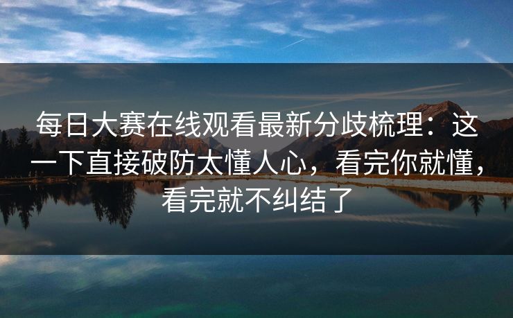 每日大赛在线观看最新分歧梳理:这一下直接破防太懂人心,看完你就懂,看完就不纠结了 每日大赛在线观看最新分歧梳理:这一下直接破防太懂人心,看完你就懂,看完就不纠结了