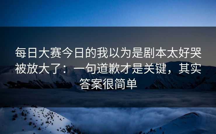 每日大赛今日的我以为是剧本太好哭被放大了：一句道歉才是关键，其实答案很简单