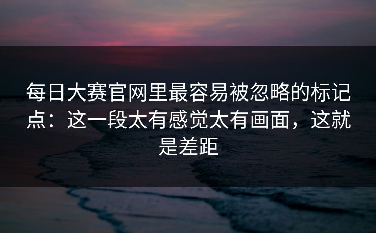 每日大赛官网里最容易被忽略的标记点：这一段太有感觉太有画面，这就是差距