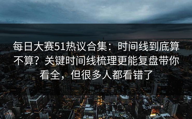 每日大赛51热议合集：时间线到底算不算？关键时间线梳理更能复盘带你看全，但很多人都看错了