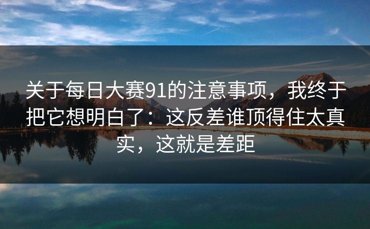 关于每日大赛91的注意事项，我终于把它想明白了：这反差谁顶得住太真实，这就是差距