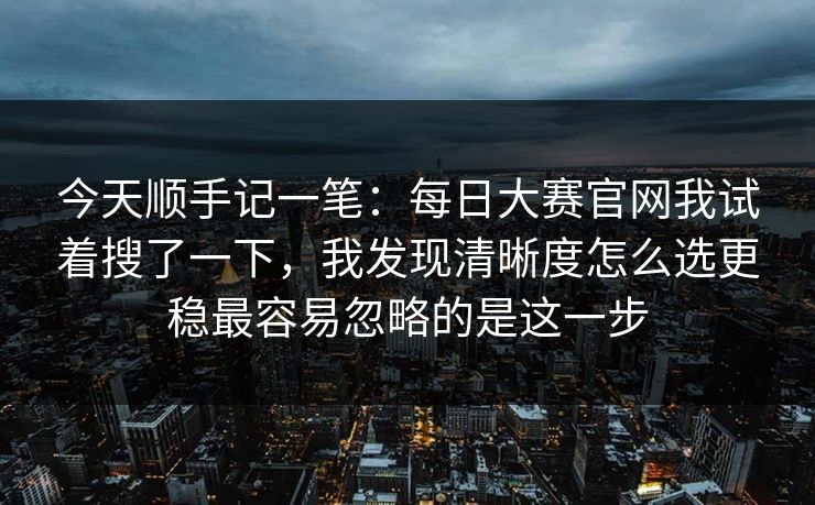 今天顺手记一笔：每日大赛官网我试着搜了一下，我发现清晰度怎么选更稳最容易忽略的是这一步