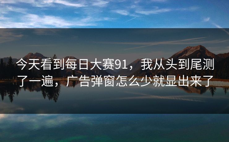 今天看到每日大赛91，我从头到尾测了一遍，广告弹窗怎么少就显出来了