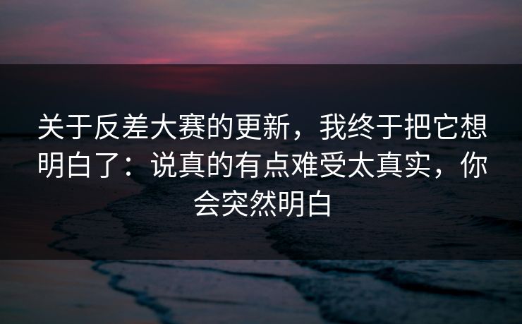 关于反差大赛的更新，我终于把它想明白了：说真的有点难受太真实，你会突然明白