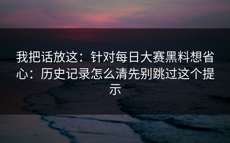 我把话放这：针对每日大赛黑料想省心：历史记录怎么清先别跳过这个提示
