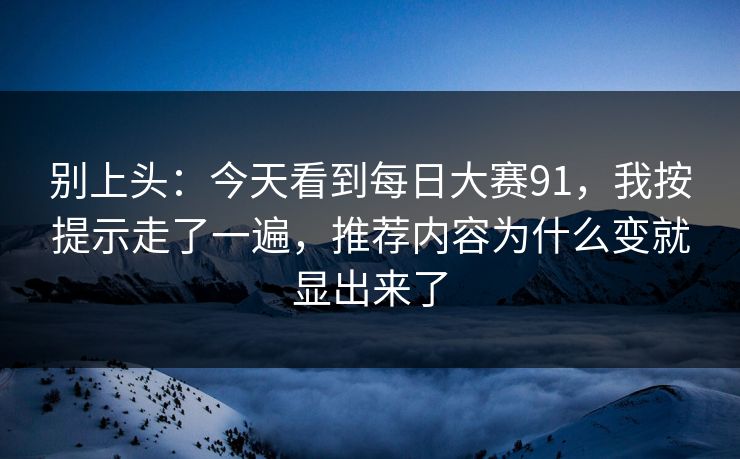 别上头:今天看到每日大赛91,我按提示走了一遍,推荐内容为什么变就显出来了 别上头:今天看到每日大赛91,我按提示走了一遍,推荐内容为什么变就显出来了