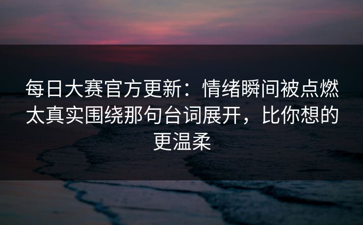 每日大赛官方更新：情绪瞬间被点燃太真实围绕那句台词展开，比你想的更温柔