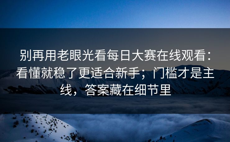 别再用老眼光看每日大赛在线观看：看懂就稳了更适合新手；门槛才是主线，答案藏在细节里