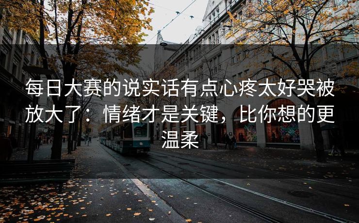每日大赛的说实话有点心疼太好哭被放大了：情绪才是关键，比你想的更温柔