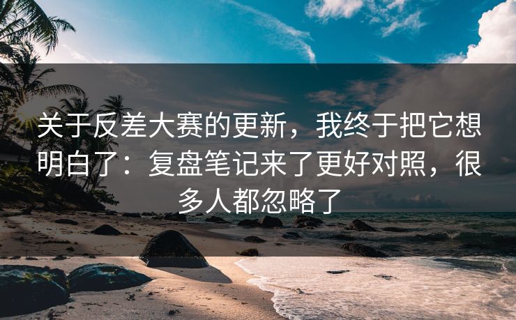 关于反差大赛的更新，我终于把它想明白了：复盘笔记来了更好对照，很多人都忽略了