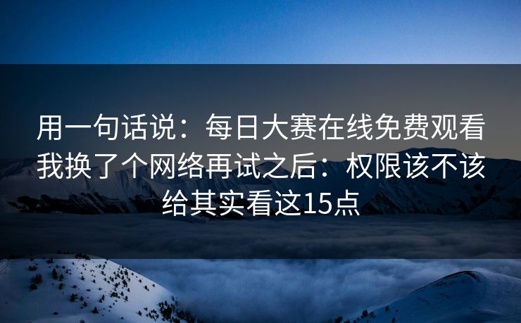 用一句话说：每日大赛在线免费观看我换了个网络再试之后：权限该不该给其实看这15点