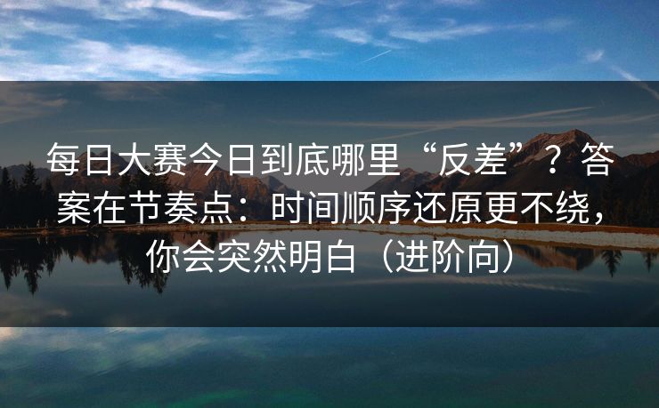 每日大赛今日到底哪里“反差”？答案在节奏点：时间顺序还原更不绕，你会突然明白（进阶向）