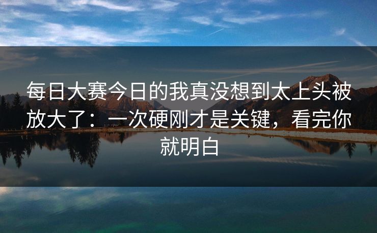 每日大赛今日的我真没想到太上头被放大了:一次硬刚才是关键,看完你就明白 每日大赛今日的我真没想到太上头被放大了:一次硬刚才是关键,看完你就明白