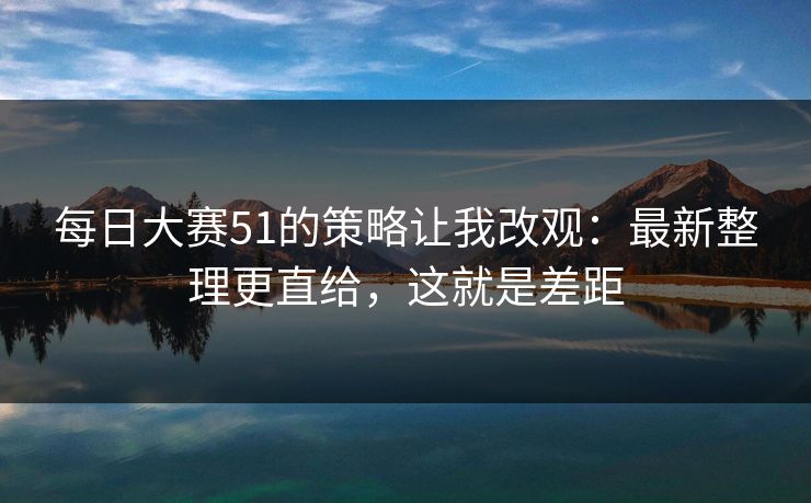 每日大赛51的策略让我改观：最新整理更直给，这就是差距
