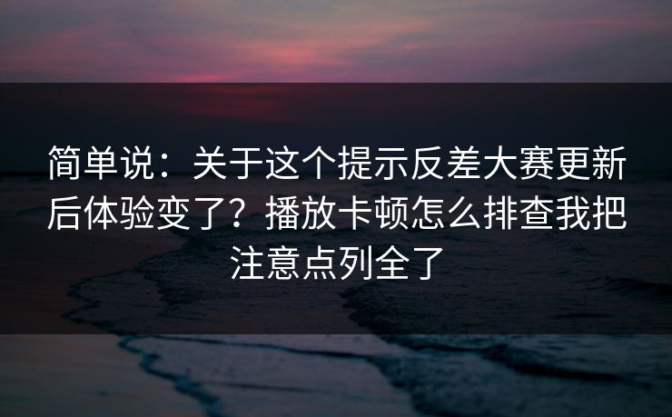 简单说：关于这个提示反差大赛更新后体验变了？播放卡顿怎么排查我把注意点列全了