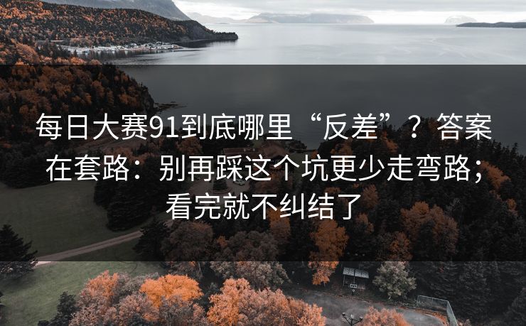 每日大赛91到底哪里“反差”？答案在套路：别再踩这个坑更少走弯路；看完就不纠结了