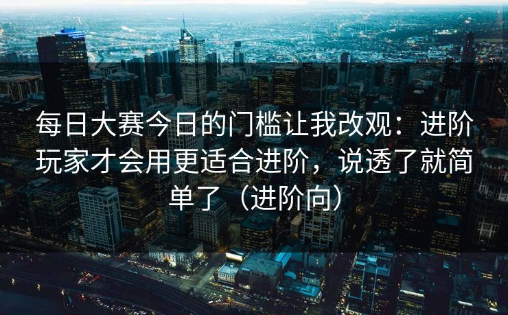 每日大赛今日的门槛让我改观：进阶玩家才会用更适合进阶，说透了就简单了（进阶向）