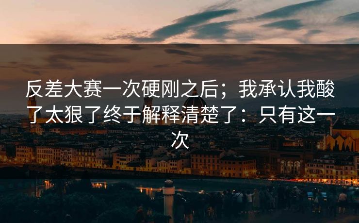 反差大赛一次硬刚之后;我承认我酸了太狠了终于解释清楚了:只有这一次 反差大赛一次硬刚之后;我承认我酸了太狠了终于解释清楚了:只有这一次
