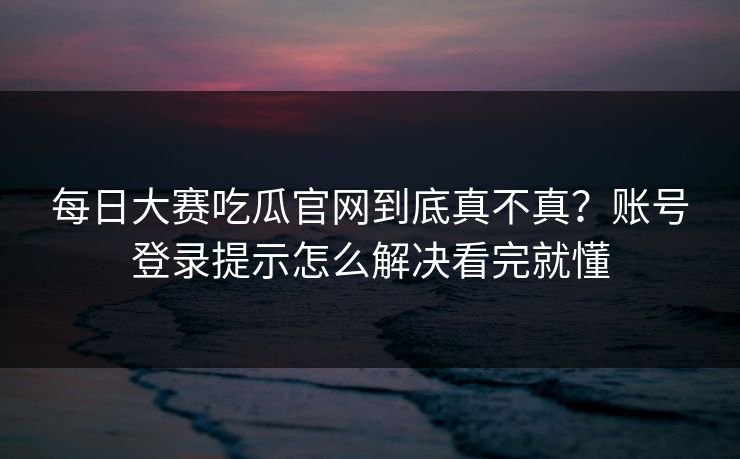 每日大赛吃瓜官网到底真不真？账号登录提示怎么解决看完就懂