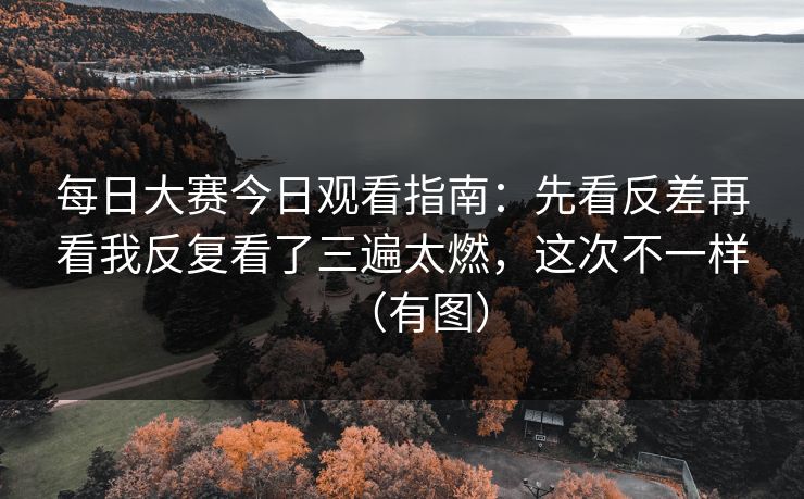 每日大赛今日观看指南：先看反差再看我反复看了三遍太燃，这次不一样（有图）