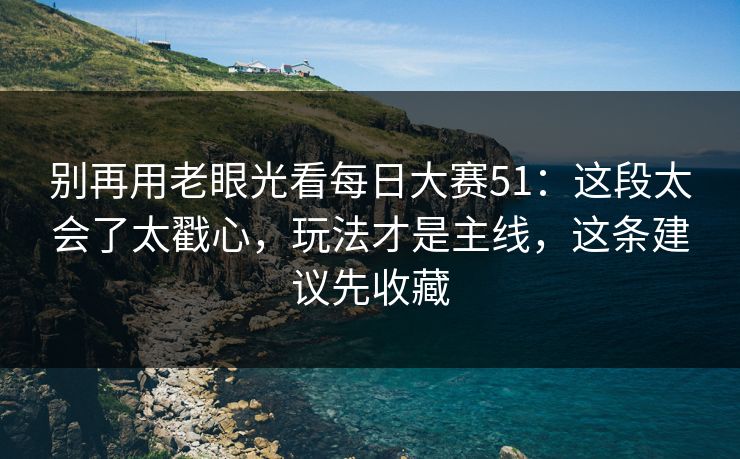 别再用老眼光看每日大赛51：这段太会了太戳心，玩法才是主线，这条建议先收藏